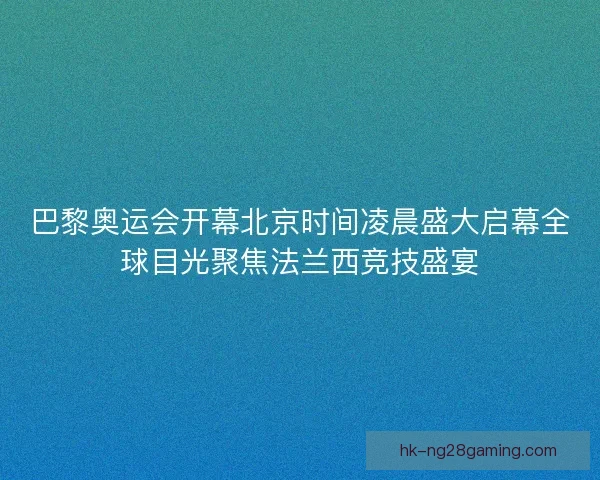 巴黎奥运会开幕北京时间凌晨盛大启幕全球目光聚焦法兰西竞技盛宴