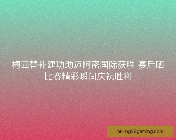 梅西替补建功助迈阿密国际获胜 赛后晒比赛精彩瞬间庆祝胜利