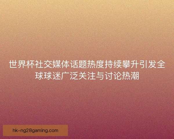 世界杯社交媒体话题热度持续攀升引发全球球迷广泛关注与讨论热潮