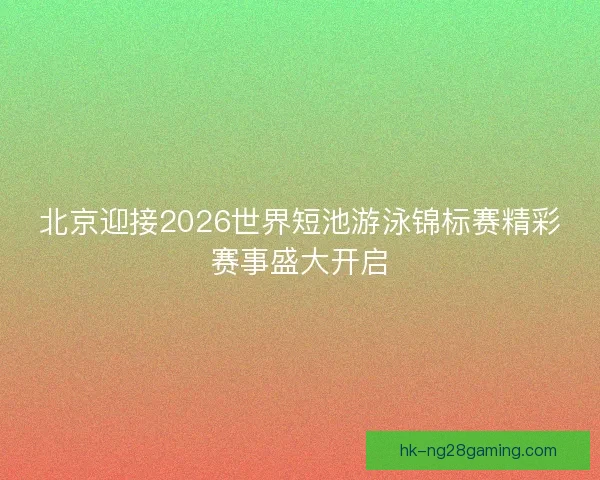 北京迎接2026世界短池游泳锦标赛精彩赛事盛大开启