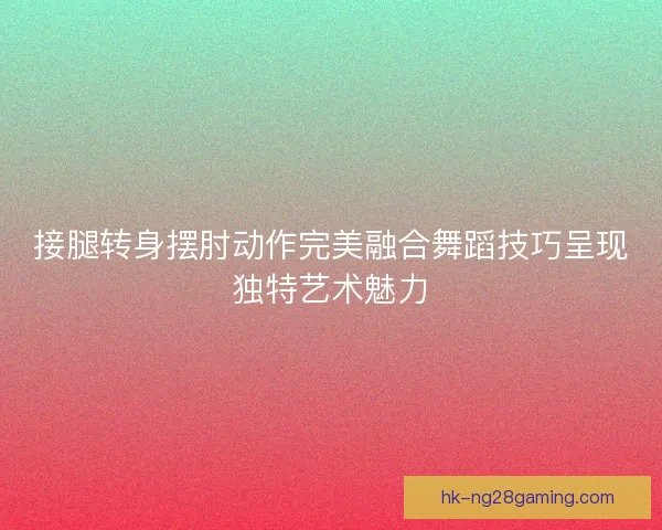 接腿转身摆肘动作完美融合舞蹈技巧呈现独特艺术魅力
